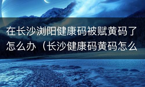 在长沙浏阳健康码被赋黄码了怎么办（长沙健康码黄码怎么变绿码怎么重新申请）