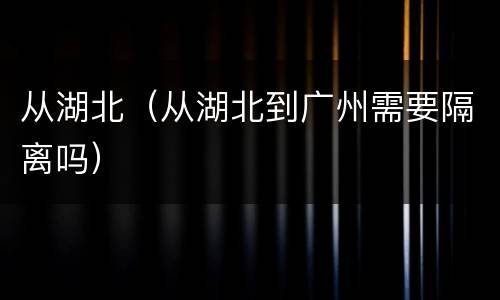 从湖北（从湖北到广州需要隔离吗）