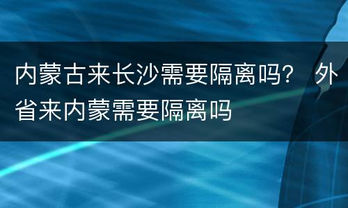 内蒙古来长沙需要隔离吗？ 外省来内蒙需要隔离吗