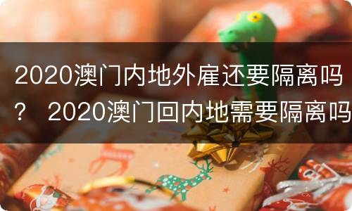 2020澳门内地外雇还要隔离吗？ 2020澳门回内地需要隔离吗?