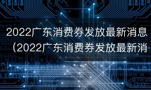 2022广东消费券发放最新消息（2022广东消费券发放最新消息通知）