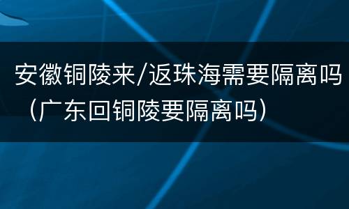 安徽铜陵来/返珠海需要隔离吗（广东回铜陵要隔离吗）