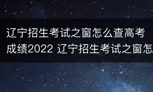 辽宁招生考试之窗怎么查高考成绩2022 辽宁招生考试之窗怎么查高考成绩