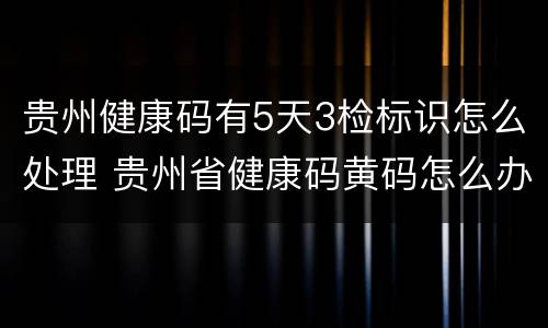 贵州健康码有5天3检标识怎么处理 贵州省健康码黄码怎么办