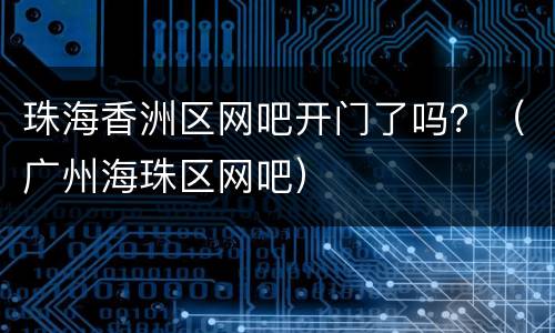 珠海香洲区网吧开门了吗？（广州海珠区网吧）
