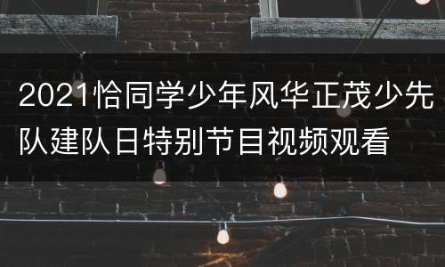 2021恰同学少年风华正茂少先队建队日特别节目视频观看