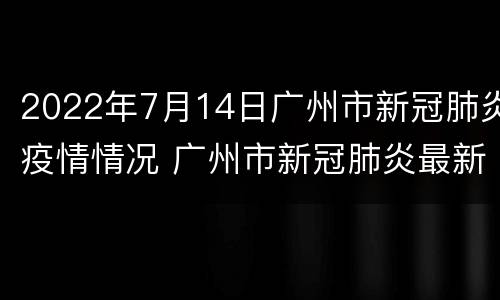2022年7月14日广州市新冠肺炎疫情情况 广州市新冠肺炎最新动态 6月15日