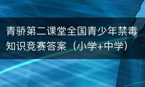 青骄第二课堂全国青少年禁毒知识竞赛答案（小学+中学）