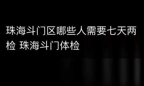 珠海斗门区哪些人需要七天两检 珠海斗门体检