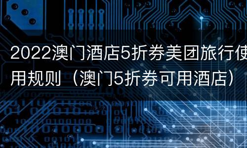 2022澳门酒店5折券美团旅行使用规则（澳门5折券可用酒店）