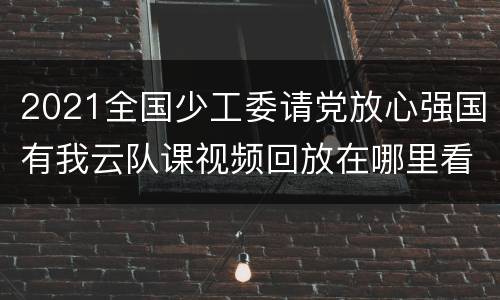 2021全国少工委请党放心强国有我云队课视频回放在哪里看?