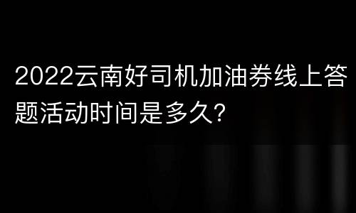 2022云南好司机加油券线上答题活动时间是多久？