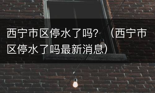 西宁市区停水了吗？（西宁市区停水了吗最新消息）
