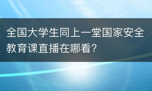 全国大学生同上一堂国家安全教育课直播在哪看?