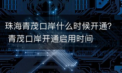 珠海青茂口岸什么时候开通？ 青茂口岸开通启用时间