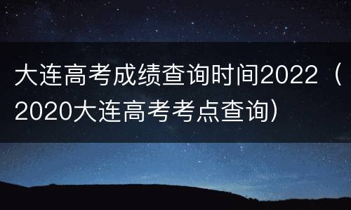 大连高考成绩查询时间2022（2020大连高考考点查询）