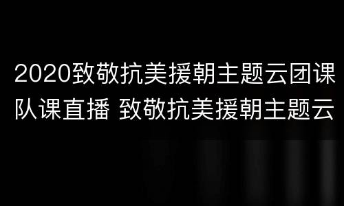 2020致敬抗美援朝主题云团课队课直播 致敬抗美援朝主题云团课直播内容
