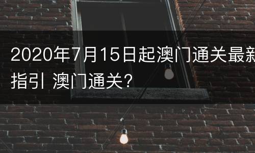 2020年7月15日起澳门通关最新指引 澳门通关?