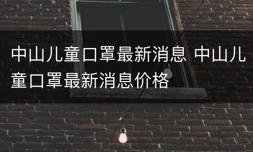 中山儿童口罩最新消息 中山儿童口罩最新消息价格