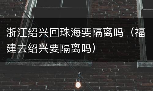 浙江绍兴回珠海要隔离吗（福建去绍兴要隔离吗）
