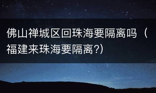 佛山禅城区回珠海要隔离吗（福建来珠海要隔离?）