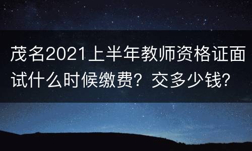 茂名2021上半年教师资格证面试什么时候缴费？交多少钱？