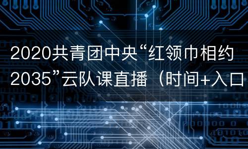 2020共青团中央“红领巾相约2035”云队课直播（时间+入口+活动流程）