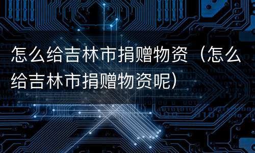 怎么给吉林市捐赠物资（怎么给吉林市捐赠物资呢）