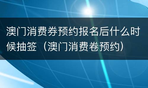 澳门消费券预约报名后什么时候抽签（澳门消费卷预约）