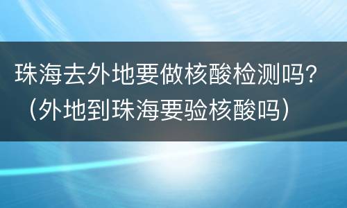 珠海去外地要做核酸检测吗？（外地到珠海要验核酸吗）