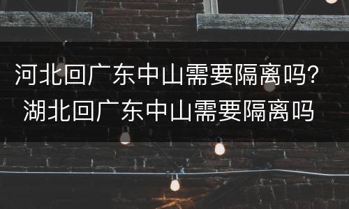 河北回广东中山需要隔离吗？ 湖北回广东中山需要隔离吗