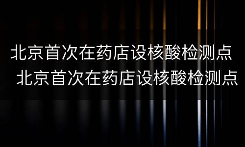 北京首次在药店设核酸检测点 北京首次在药店设核酸检测点的医院