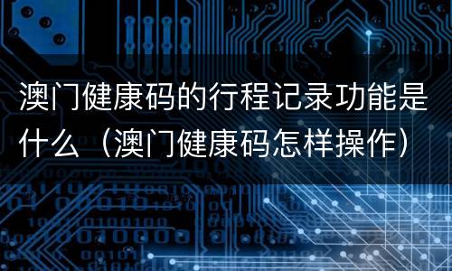 澳门健康码的行程记录功能是什么（澳门健康码怎样操作）