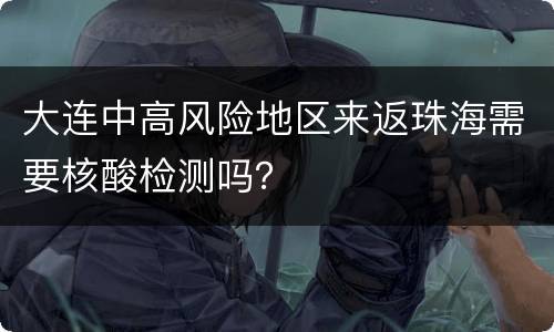大连中高风险地区来返珠海需要核酸检测吗？