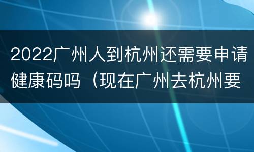 2022广州人到杭州还需要申请健康码吗（现在广州去杭州要什么证明）