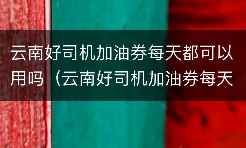 云南好司机加油券每天都可以用吗（云南好司机加油券每天都可以用吗安全吗）