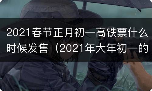 2021春节正月初一高铁票什么时候发售（2021年大年初一的火车票什么时候开售）