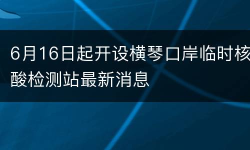 6月16日起开设横琴口岸临时核酸检测站最新消息