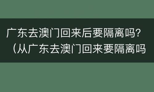 广东去澳门回来后要隔离吗？（从广东去澳门回来要隔离吗）