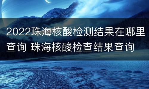2022珠海核酸检测结果在哪里查询 珠海核酸检查结果查询