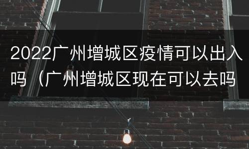 2022广州增城区疫情可以出入吗（广州增城区现在可以去吗）