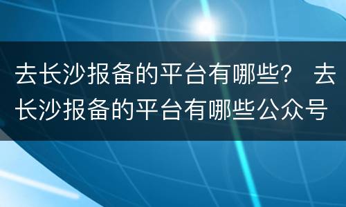 去长沙报备的平台有哪些？ 去长沙报备的平台有哪些公众号