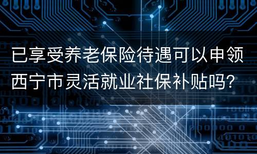 已享受养老保险待遇可以申领西宁市灵活就业社保补贴吗？