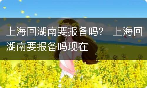 上海回湖南要报备吗？ 上海回湖南要报备吗现在