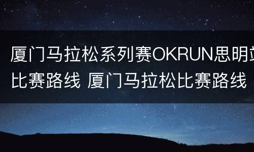 厦门马拉松系列赛OKRUN思明站比赛路线 厦门马拉松比赛路线图