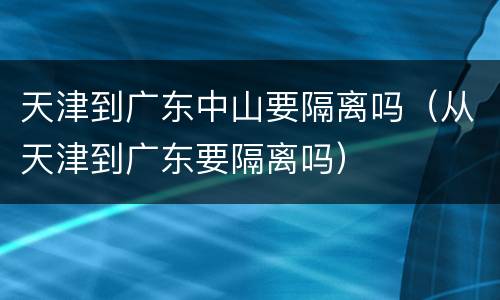 天津到广东中山要隔离吗（从天津到广东要隔离吗）