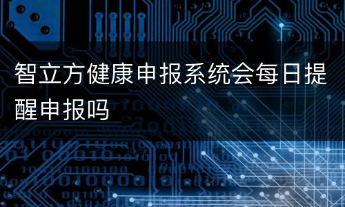 智立方健康申报系统会每日提醒申报吗