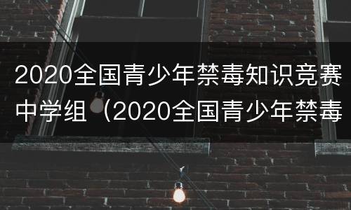2020全国青少年禁毒知识竞赛中学组（2020全国青少年禁毒知识竞赛中学组题库答案汇总）