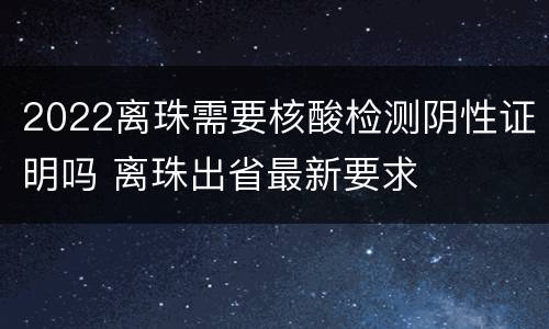 2022离珠需要核酸检测阴性证明吗 离珠出省最新要求