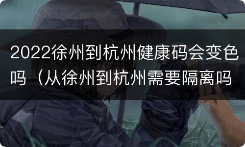 2022徐州到杭州健康码会变色吗（从徐州到杭州需要隔离吗）